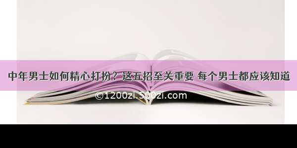 中年男士如何精心打扮？这五招至关重要 每个男士都应该知道