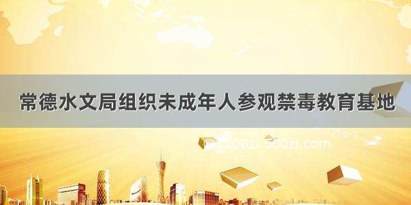 常德水文局组织未成年人参观禁毒教育基地