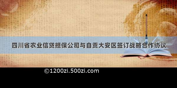 四川省农业信贷担保公司与自贡大安区签订战略合作协议