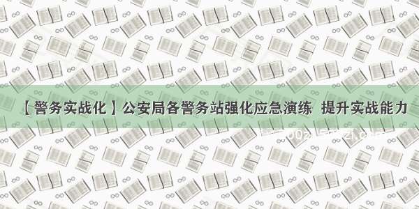 【警务实战化】公安局各警务站强化应急演练  提升实战能力