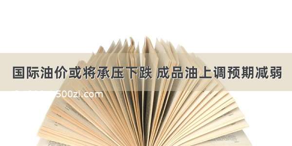 国际油价或将承压下跌 成品油上调预期减弱