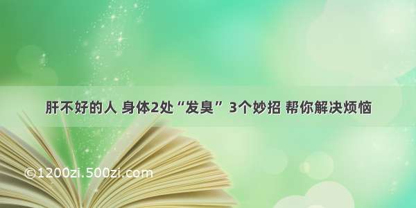 肝不好的人 身体2处“发臭” 3个妙招 帮你解决烦恼