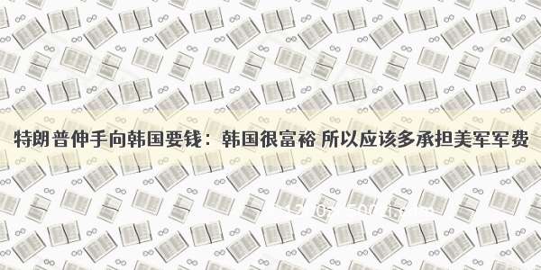 特朗普伸手向韩国要钱：韩国很富裕 所以应该多承担美军军费