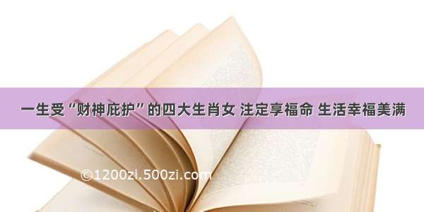 一生受“财神庇护”的四大生肖女 注定享福命 生活幸福美满