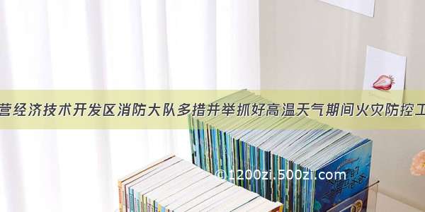 东营经济技术开发区消防大队多措并举抓好高温天气期间火灾防控工作