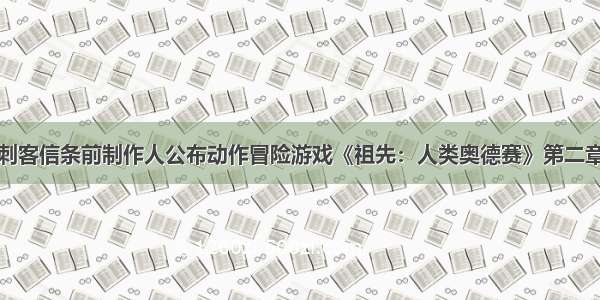 刺客信条前制作人公布动作冒险游戏《祖先：人类奥德赛》第二章