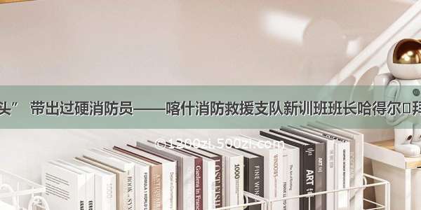 全能“铁教头” 带出过硬消防员——喀什消防救援支队新训班班长哈得尔·拜克训练侧记