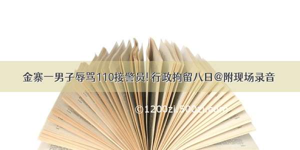 金寨一男子辱骂110接警员! 行政拘留八日@附现场录音