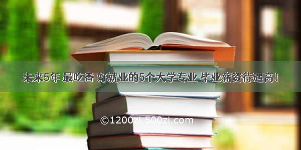 未来5年 最吃香 好就业的5个大学专业 毕业薪资待遇高！