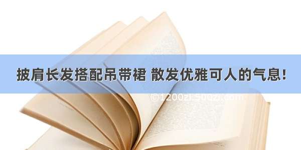 披肩长发搭配吊带裙 散发优雅可人的气息!