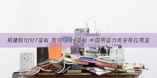 易建联10分7篮板 周琦13分9篮板 中国男篮力克安哥拉男篮