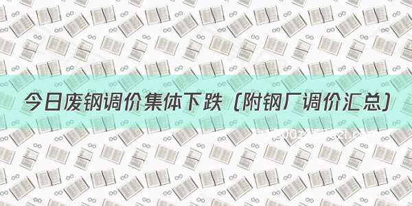 今日废钢调价集体下跌（附钢厂调价汇总）