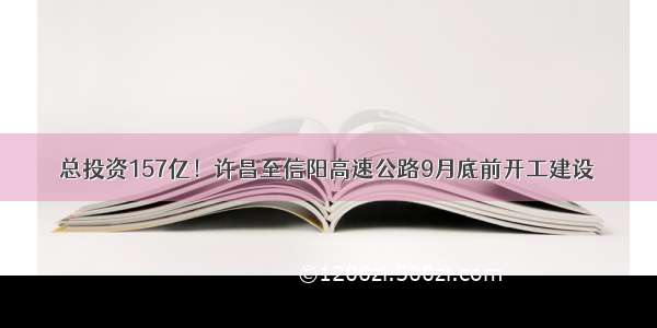 总投资157亿！许昌至信阳高速公路9月底前开工建设