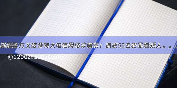 新疆警方又破获特大电信网络诈骗案！抓获53名犯罪嫌疑人。。。