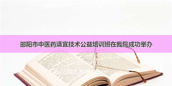 邵阳市中医药适宜技术公益培训班在我院成功举办