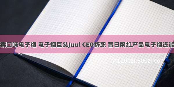 美国或禁口味电子烟 电子烟巨头Juul CEO辞职 昔日网红产品电子烟还能走多远