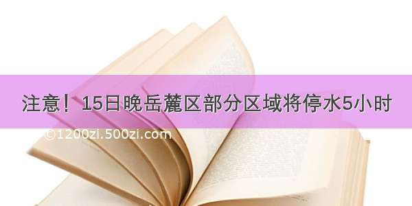 注意！15日晚岳麓区部分区域将停水5小时