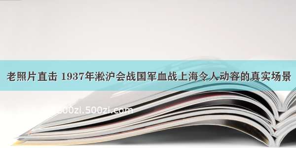 老照片直击 1937年淞沪会战国军血战上海令人动容的真实场景