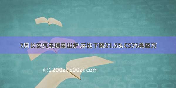 7月长安汽车销量出炉 环比下降21.5% CS75再破万