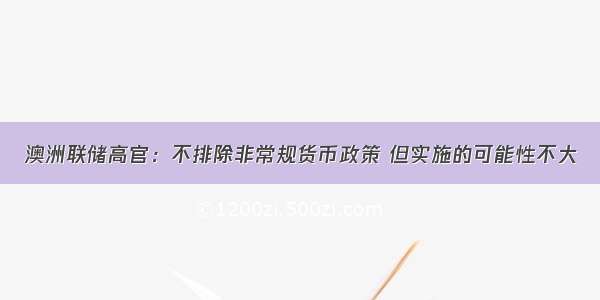 澳洲联储高官：不排除非常规货币政策 但实施的可能性不大