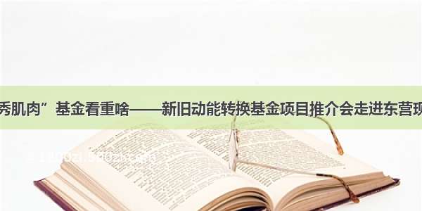 企业“秀肌肉”基金看重啥——新旧动能转换基金项目推介会走进东营现场实录