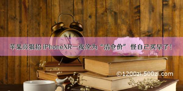 苹果亮狠招 iPhoneXR一夜沦为“清仓价” 怪自己买早了！
