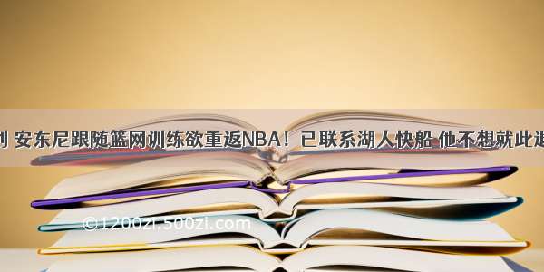 原创 安东尼跟随篮网训练欲重返NBA！已联系湖人快船 他不想就此退役