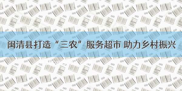 闽清县打造“三农”服务超市 助力乡村振兴