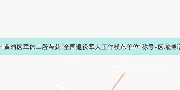 上海唯一!黄浦区军休二所荣获“全国退役军人工作模范单位”称号-区域频道-东方网