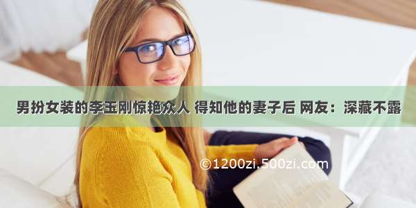 男扮女装的李玉刚惊艳众人 得知他的妻子后 网友：深藏不露