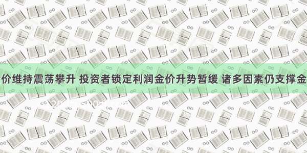 金价维持震荡攀升 投资者锁定利润金价升势暂缓 诸多因素仍支撑金价