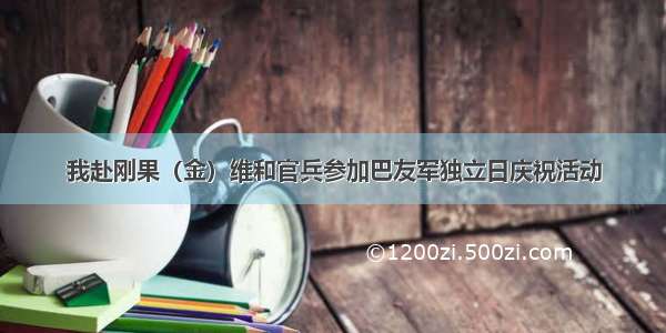 我赴刚果（金）维和官兵参加巴友军独立日庆祝活动