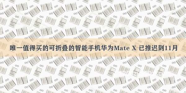 唯一值得买的可折叠的智能手机华为Mate X 已推迟到11月
