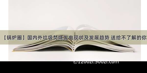 【锅炉圈】国内外垃圾焚烧发电现状及发展趋势 送给不了解的你！