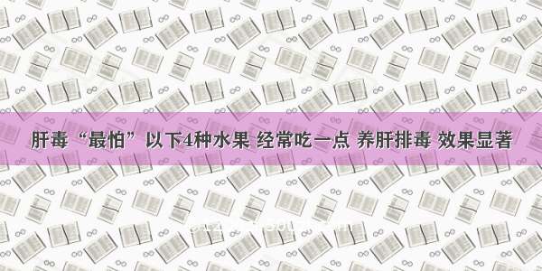 肝毒“最怕”以下4种水果 经常吃一点 养肝排毒 效果显著