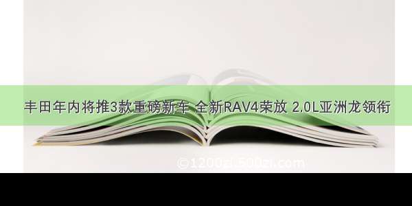 丰田年内将推3款重磅新车 全新RAV4荣放 2.0L亚洲龙领衔