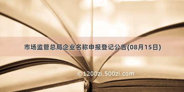 市场监管总局企业名称申报登记公告(08月15日)