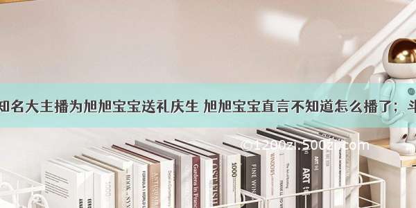 时讯丨多位知名大主播为旭旭宝宝送礼庆生 旭旭宝宝直言不知道怎么播了；斗鱼富二代颜