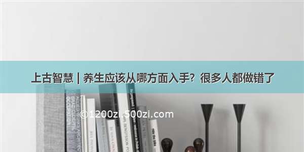 上古智慧 | 养生应该从哪方面入手？很多人都做错了