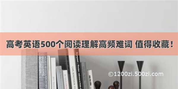 高考英语500个阅读理解高频难词 值得收藏！