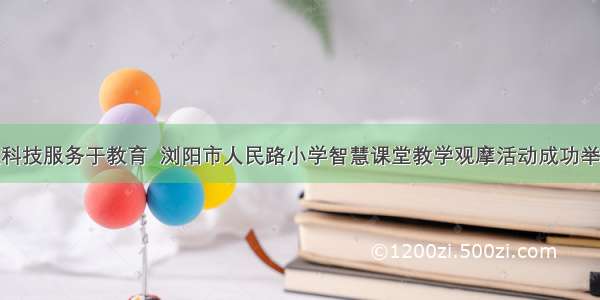 让科技服务于教育  浏阳市人民路小学智慧课堂教学观摩活动成功举办