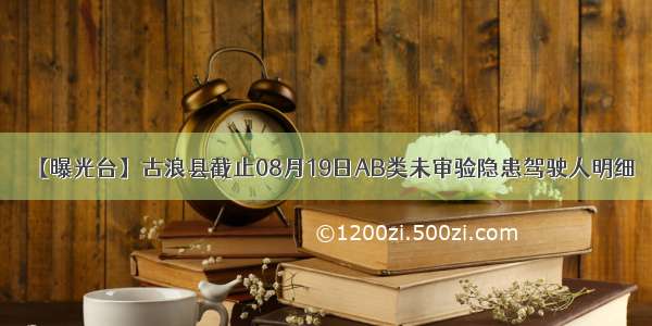 【曝光台】古浪县截止08月19日AB类未审验隐患驾驶人明细