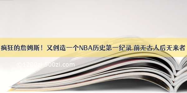 疯狂的詹姆斯！又创造一个NBA历史第一纪录 前无古人后无来者