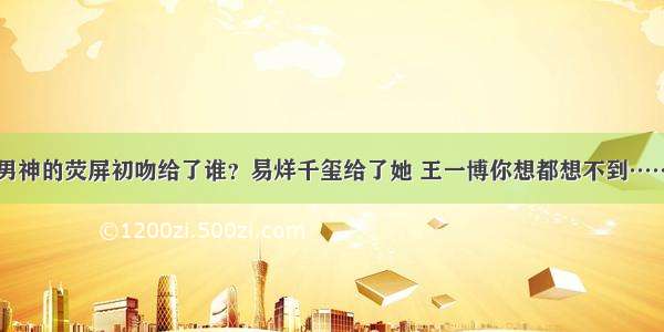 男神的荧屏初吻给了谁？易烊千玺给了她 王一博你想都想不到……