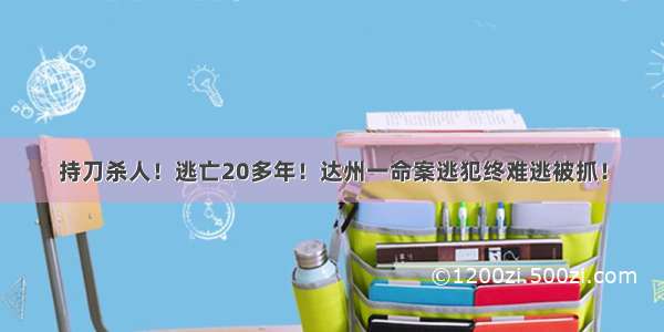 持刀杀人！逃亡20多年！达州一命案逃犯终难逃被抓！