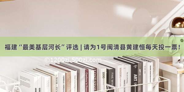 福建“最美基层河长”评选 | 请为1号闽清县黄建恒每天投一票！