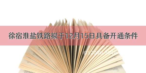 徐宿淮盐铁路拟于12月15日具备开通条件