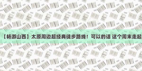 【畅游山西】太原周边超经典徒步路线！可以的话 这个周末走起！