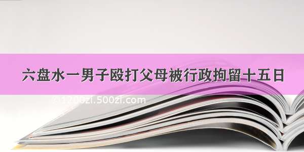 六盘水一男子殴打父母被行政拘留十五日