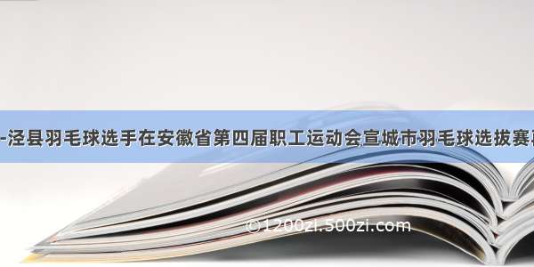 泾羽快讯-泾县羽毛球选手在安徽省第四届职工运动会宣城市羽毛球选拔赛再创佳绩！